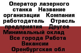 Оператор лазерного станка › Название организации ­ Компания-работодатель › Отрасль предприятия ­ Другое › Минимальный оклад ­ 1 - Все города Работа » Вакансии   . Оренбургская обл.,Оренбург г.